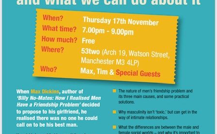 Why male loneliness matters and what we can do about it. When? Thursday 17 November. What time? 7pm to 9pm. How much? Free. Where? 53two (Arch 19, Watson Street, Manchester M3 4LP). Who? Max, Tim and special guests.